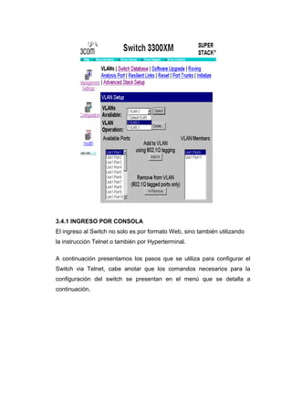3.4.1 INGRESO POR CONSOLA
El ingreso al Switch no solo es por formato Web, sino también utilizando
la instrucción Telnet o también por Hyperterminal.

A continuación presentamos los pasos que se utiliza para configurar el
Switch via Telnet, cabe anotar que los comandos necesarios para la
configuración del switch se presentan en el menú que se detalla a
continuación.
 