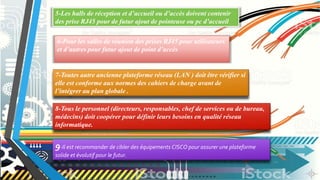 5-Les halls de réception et d’accueil ou d’accès doivent contenir
des prise RJ45 pour de futur ajout de pointeuse ou pc d’accueil
6-Pour les salles de réunion des prises RJ45 pour utilisateurs
et d’autres pour futur ajout de point d’accès
7-Toutes autre ancienne plateforme réseau (LAN ) doit être vérifier si
elle est conforme aux normes des cahiers de charge avant de
l’intégrer au plan globale .
8-Tous le personnel (directeurs, responsables, chef de services ou de bureau,
médecins) doit coopérer pour définir leurs besoins en qualité réseau
informatique.
9-Il est recommander de cibler des équipements CISCO pour assurer une plateforme
solide et évolutif pour le futur.
 