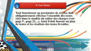Tout fournisseur ou prestataire de service doit
obligatoirement effectue l’ensemble des testes
cités dans le modèle du cahier des charges (voir
page 9 , page 22…). Ainsi il doit fournir un plan
de testes et les résultats des testes livrables.
4- Les Testes
 