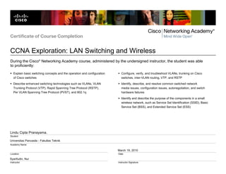Certificate of Course Completion


CCNA Exploration: LAN Switching and Wireless
During the Cisco® Networking Academy course, administered by the undersigned instructor, the student was able
to proficiently:
   Explain basic switching concepts and the operation and configuration     Configure, verify, and troubleshoot VLANs, trunking on Cisco
   of Cisco switches                                                        switches, inter-VLAN routing, VTP, and RSTP

   Describe enhanced switching technologies such as VLANs, VLAN             Identify, describe, and resolve common switched network
   Trunking Protocol (VTP), Rapid Spanning Tree Protocol (RSTP),            media issues, configuration issues, autonegotiation, and switch
   Per VLAN Spanning Tree Protocol (PVST), and 802.1q                       hardware failures

                                                                            Identify and describe the purpose of the components in a small
                                                                            wireless network, such as Service Set Identification (SSID), Basic
                                                                            Service Set (BSS), and Extended Service Set (ESS)




Lindu Cipta Pranayama.
Student

Universitas Pancasila - Fakultas Teknik
Academy Name

                                                                          March 19, 2010
Location                                                                  Date

Syarifudin, Nur
Instructor                                                                Instructor Signature
 