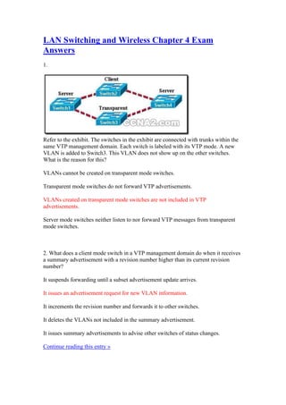 LAN Switching and Wireless Chapter 4 Exam
Answers
1.




Refer to the exhibit. The switches in the exhibit are connected with trunks within the
same VTP management domain. Each switch is labeled with its VTP mode. A new
VLAN is added to Switch3. This VLAN does not show up on the other switches.
What is the reason for this?

VLANs cannot be created on transparent mode switches.

Transparent mode switches do not forward VTP advertisements.

VLANs created on transparent mode switches are not included in VTP
advertisements.

Server mode switches neither listen to nor forward VTP messages from transparent
mode switches.



2. What does a client mode switch in a VTP management domain do when it receives
a summary advertisement with a revision number higher than its current revision
number?

It suspends forwarding until a subset advertisement update arrives.

It issues an advertisement request for new VLAN information.

It increments the revision number and forwards it to other switches.

It deletes the VLANs not included in the summary advertisement.

It issues summary advertisements to advise other switches of status changes.

Continue reading this entry »
 