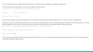 This is an Ethernet_II frame. Notice that the Type field is IP, or 08-00, mostly just referred to as 0x800 in hexadecimal.
The next frame has the same fields, so it must be an Ethernet_II frame as well:
Destination: ff:ff:ff:ff:ff:ff Ethernet Broadcast
Source: 02:07:01:22:de:a4
Protocol Type: 08-00 IP
Did you notice that this frame was a broadcast? You can tell because the destination hardware address is all 1s in binary, or all Fs in hexadecimal.
Let's take a look at one more Ethernet_II frame. You can see that the Ethernet frame is the same Ethernet_II frame used with the IPv4 routed protocol. The Type
field has 0x86dd when the frame is carrying IPv6 data, and when we have IPv4 data, the frame uses 0x0800 in the protocol field:
Destination: IPv6-Neighbor-Discovery_00:01:00:03 (33:33:00:01:00:03)
Source: Aopen_3e:7f:dd (00:01:80:3e:7f:dd)
Type: IPv6 (0x86dd)
This is the beauty of the Ethernet_II frame. Because of the Type field, we can run any Network layer routed protocol and the frame will carry the data because it
can identify the Network layer protocol!
 