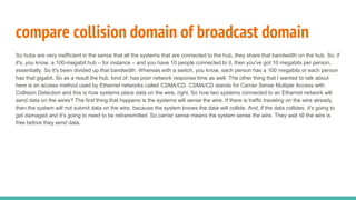 So hubs are very inefficient in the sense that all the systems that are connected to the hub, they share that bandwidth on the hub. So, if
it's, you know, a 100-megabit hub – for instance – and you have 10 people connected to it, then you've got 10 megabits per person,
essentially. So it's been divided up that bandwidth. Whereas with a switch, you know, each person has a 100 megabits or each person
has that gigabit. So as a result the hub, kind of, has poor network response time as well. The other thing that I wanted to talk about
here is an access method used by Ethernet networks called CSMA/CD. CSMA/CD stands for Carrier Sense Multiple Access with
Collision Detection and this is how systems place data on the wire, right. So how two systems connected to an Ethernet network will
send data on the wires? The first thing that happens is the systems will sense the wire. If there is traffic traveling on the wire already,
then the system will not submit data on the wire, because the system knows the data will collide. And, if the data collides, it's going to
get damaged and it's going to need to be retransmitted. So carrier sense means the system sense the wire. They wait till the wire is
free before they send data.
compare collision domain of broadcast domain
 