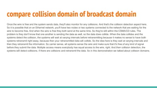 Once the wire is free and the system sends data, they'll also monitor for any collisions. And that's the collision detection aspect here.
So it is possible that on an Ethernet network, you'll have two nodes or two systems connected to the network that are waiting for the
wire to become free. And when the wire is free they both send at the same time. So they're still within the CSMA/CD rules. The
problem is they don't know that one another is sending the data as well, so the data does collide. When the data collides and the
systems detect the collision, the systems will wait at varying intervals before retransmitting because it makes no sense to have both
systems retransmit right away, because then your retransmitted data will collide. So the idea here is they wait at varying intervals and
then they retransmit the information. So carrier sense, all systems sense the wire and make sure that it's free of any kind of signal
before they submit the data. Multiple access means everybody has equal access to the wire, right. And then collision detection, the
systems will detect collisions, if there are collisions and retransmit the data. So in this demonstration we talked about collision domains.
compare collision domain of broadcast domain
 