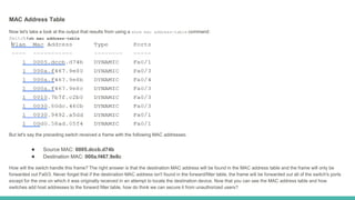 MAC Address Table
Now let's take a look at the output that results from using a show mac address-table command:
Switch#sh mac address-table
But let's say the preceding switch received a frame with the following MAC addresses:
● Source MAC: 0005.dccb.d74b
● Destination MAC: 000a.f467.9e8c
How will the switch handle this frame? The right answer is that the destination MAC address will be found in the MAC address table and the frame will only be
forwarded out Fa0/3. Never forget that if the destination MAC address isn't found in the forward/filter table, the frame will be forwarded out all of the switch's ports
except for the one on which it was originally received in an attempt to locate the destination device. Now that you can see the MAC address table and how
switches add host addresses to the forward filter table, how do think we can secure it from unauthorized users?
 