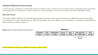 Interpret Ethernet frame format
The Data Link layer is responsible for combining bits into bytes and bytes into frames. Frames are used at the Data Link layer to encapsulate packets handed down
from the Network layer for transmission on a type of media access. In the following section, we'll discuss the format of these frames called Ethernet frames.
Ethernet Frames
The function of Ethernet stations is to pass data frames between each other using a group of bits known as a MAC frame format. This provides
error detection from a cyclic redundancy check (CRC). But remember—this is error detection, not error correction. An example of a typical Ethernet
frame used today is shown in Figure 1.5.
Figure 2.5: Typical Ethernet frame format
Note Encapsulating a frame within a different type of frame is called tunneling.
 