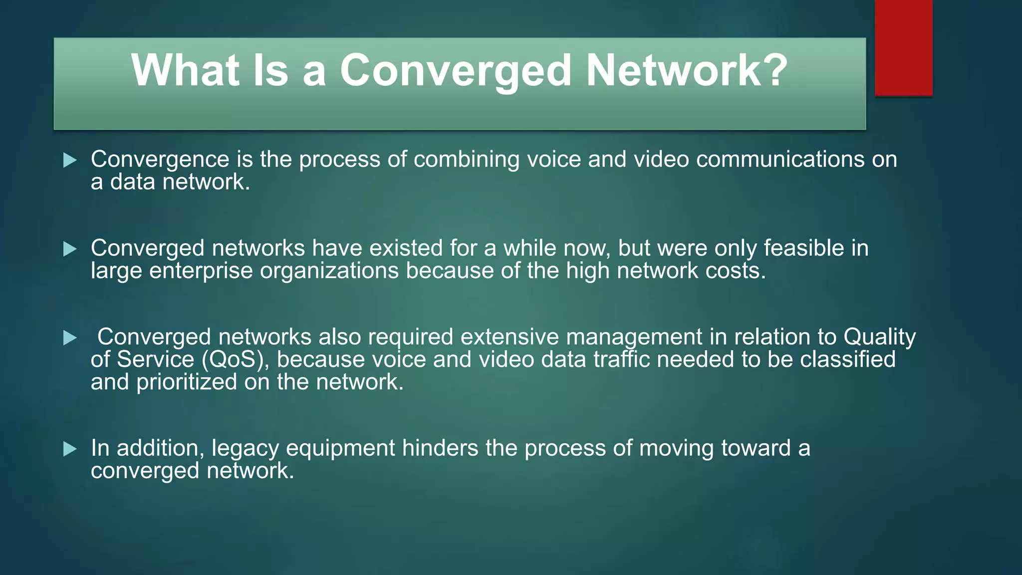 What Is a Converged Network?
 Convergence is the process of combining voice and video communications on
a data network.
 Converged networks have existed for a while now, but were only feasible in
large enterprise organizations because of the high network costs.
 Converged networks also required extensive management in relation to Quality
of Service (QoS), because voice and video data traffic needed to be classified
and prioritized on the network.
 In addition, legacy equipment hinders the process of moving toward a
converged network.
 