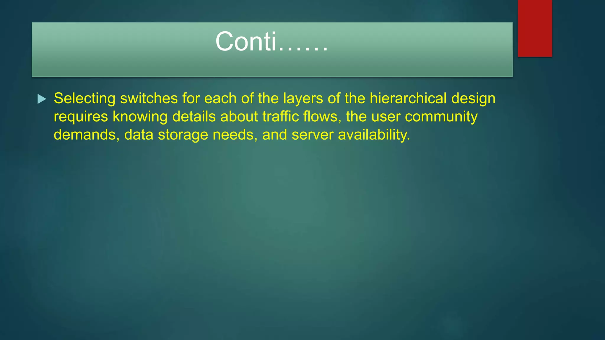 Conti……
 Selecting switches for each of the layers of the hierarchical design
requires knowing details about traffic flows, the user community
demands, data storage needs, and server availability.
 