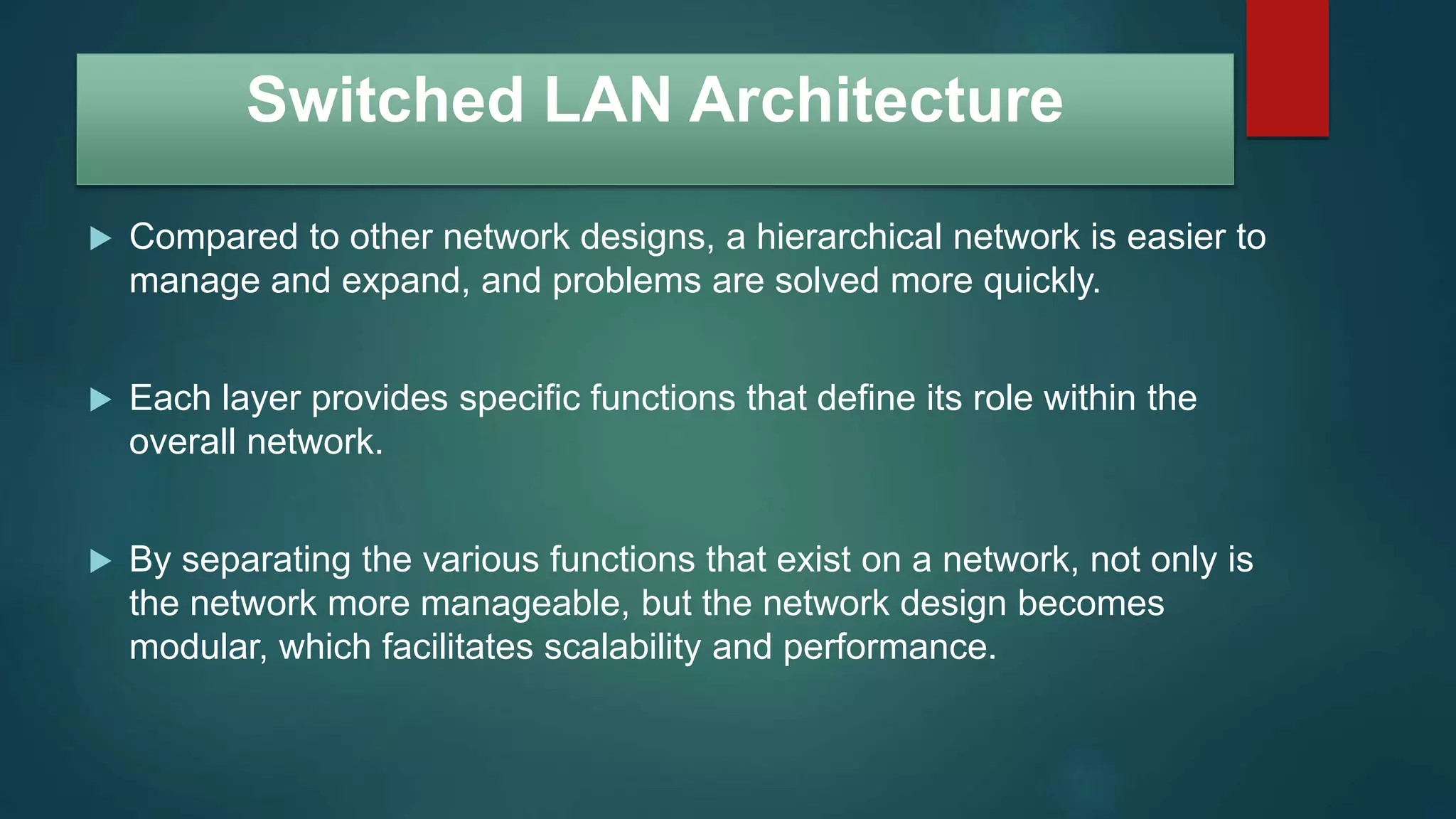 Switched LAN Architecture
 Compared to other network designs, a hierarchical network is easier to
manage and expand, and problems are solved more quickly.
 Each layer provides specific functions that define its role within the
overall network.
 By separating the various functions that exist on a network, not only is
the network more manageable, but the network design becomes
modular, which facilitates scalability and performance.
 