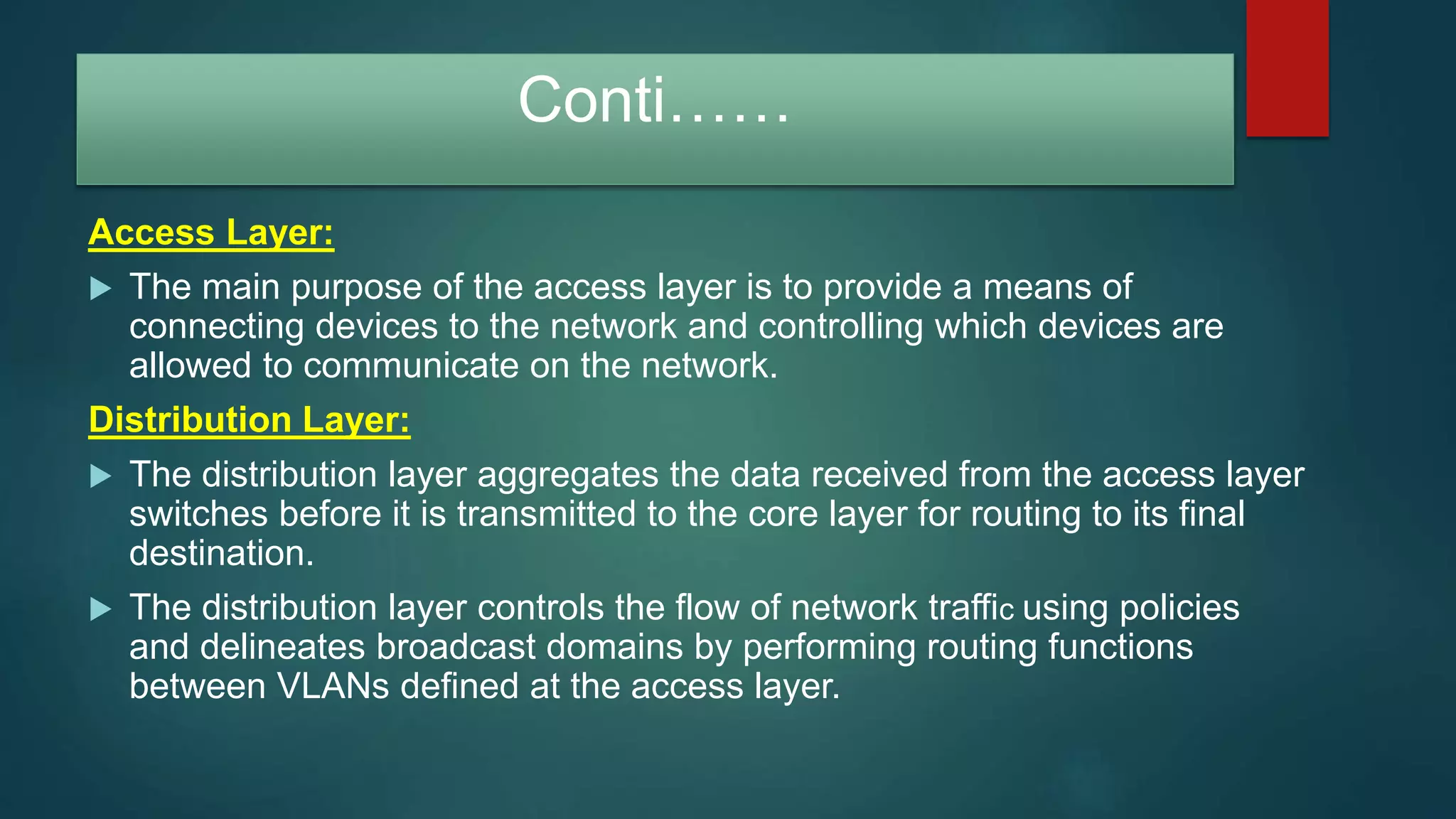 Conti……
Access Layer:
 The main purpose of the access layer is to provide a means of
connecting devices to the network and controlling which devices are
allowed to communicate on the network.
Distribution Layer:
 The distribution layer aggregates the data received from the access layer
switches before it is transmitted to the core layer for routing to its final
destination.
 The distribution layer controls the flow of network traffic using policies
and delineates broadcast domains by performing routing functions
between VLANs defined at the access layer.
 
