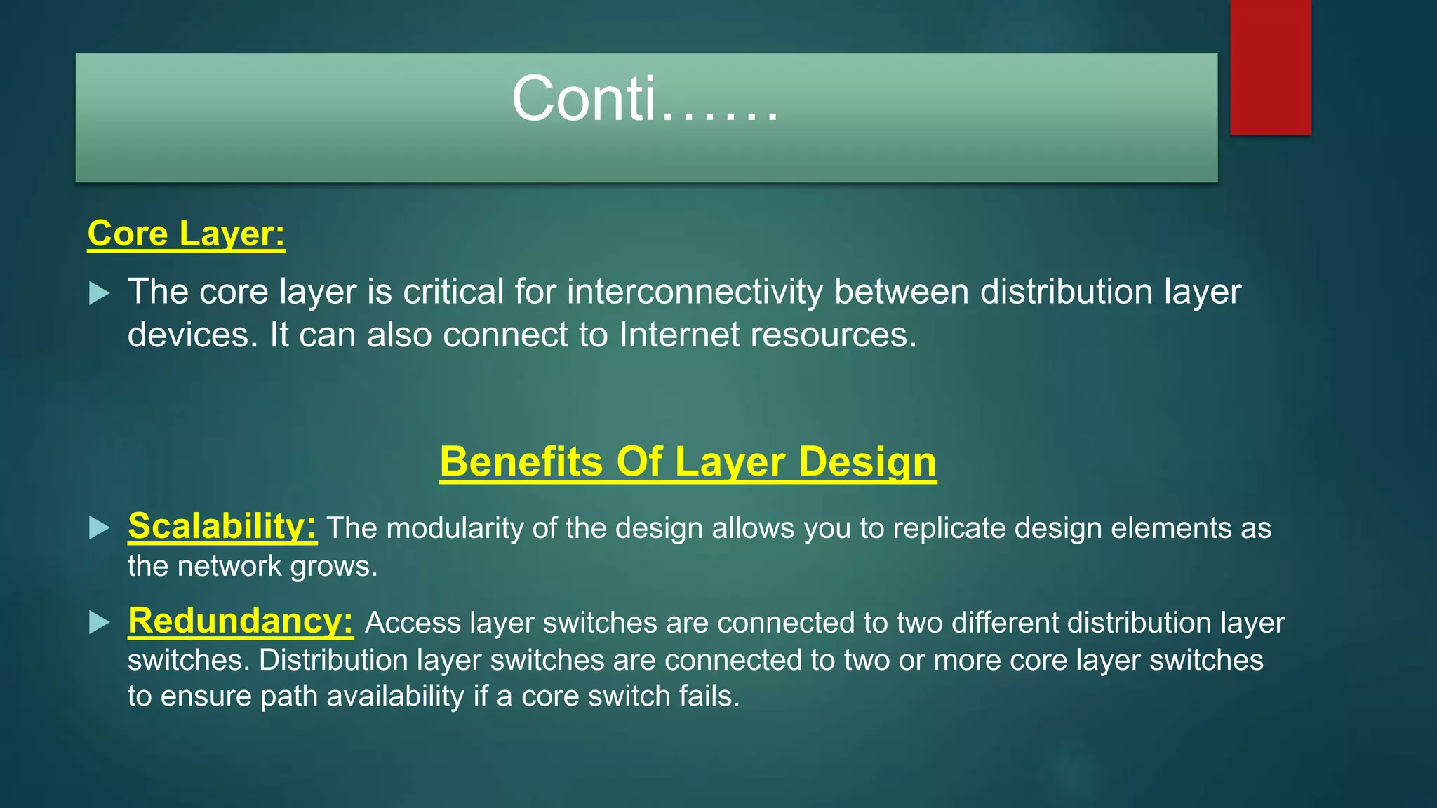 Conti……
Core Layer:
 The core layer is critical for interconnectivity between distribution layer
devices. It can also connect to Internet resources.
Benefits Of Layer Design
 Scalability: The modularity of the design allows you to replicate design elements as
the network grows.
 Redundancy: Access layer switches are connected to two different distribution layer
switches. Distribution layer switches are connected to two or more core layer switches
to ensure path availability if a core switch fails.
 