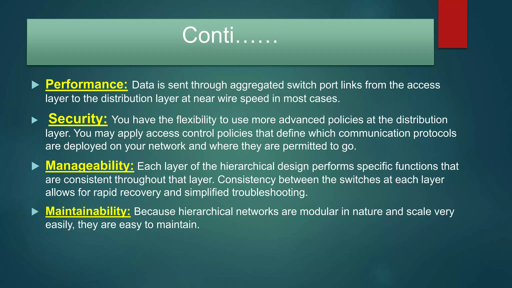 Conti……
 Performance: Data is sent through aggregated switch port links from the access
layer to the distribution layer at near wire speed in most cases.
 Security: You have the flexibility to use more advanced policies at the distribution
layer. You may apply access control policies that define which communication protocols
are deployed on your network and where they are permitted to go.
 Manageability: Each layer of the hierarchical design performs specific functions that
are consistent throughout that layer. Consistency between the switches at each layer
allows for rapid recovery and simplified troubleshooting.
 Maintainability: Because hierarchical networks are modular in nature and scale very
easily, they are easy to maintain.
 