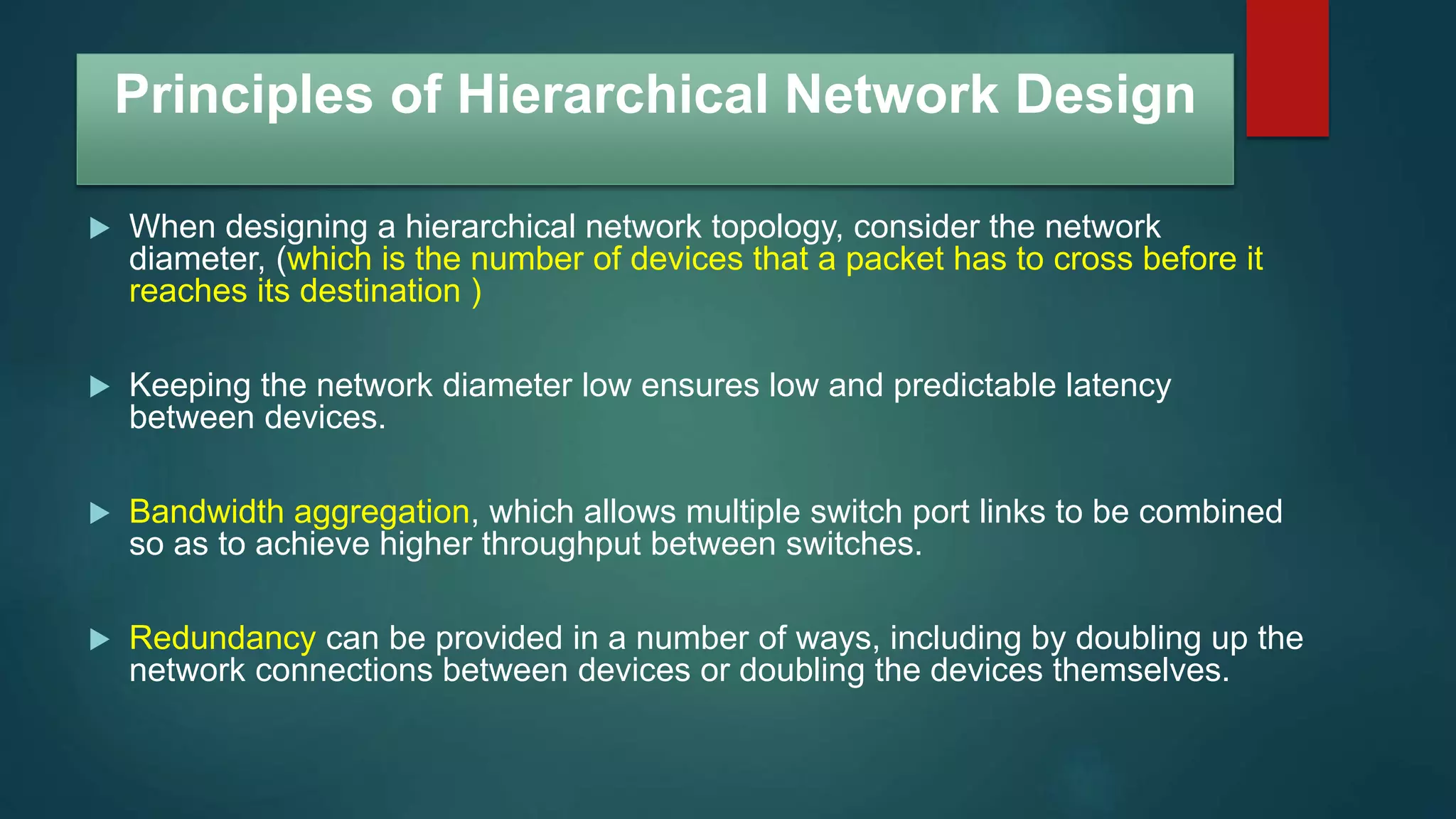 Principles of Hierarchical Network Design
 When designing a hierarchical network topology, consider the network
diameter, (which is the number of devices that a packet has to cross before it
reaches its destination )
 Keeping the network diameter low ensures low and predictable latency
between devices.
 Bandwidth aggregation, which allows multiple switch port links to be combined
so as to achieve higher throughput between switches.
 Redundancy can be provided in a number of ways, including by doubling up the
network connections between devices or doubling the devices themselves.
 