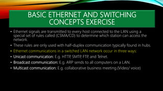 BASIC ETHERNET AND SWITCHING
CONCEPTS EXERCISE
• Ethernet signals are transmitted to every host connected to the LAN using a
special set of rules called (CSMA/CD) to determine which station can access the
network.
• These rules are only used with half-duplex communication typically found in hubs.
• Ethernet communications in a switched LAN network occur in three ways:
• Unicast communication: E.g. HTTP
, SMTP
, FTP
, and Telnet.
• Broadcast communication: E.g. ARP sends to all computers on a LAN.
• Multicast communication: E.g. collaborative business meeting.(Video/ voice)
 