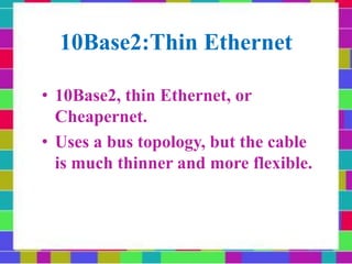 10Base2:Thin Ethernet
• 10Base2, thin Ethernet, or
Cheapernet.
• Uses a bus topology, but the cable
is much thinner and more flexible.
 