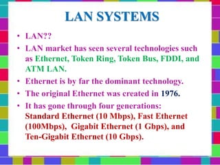 LAN SYSTEMS
• LAN??
• LAN market has seen several technologies such
as Ethernet, Token Ring, Token Bus, FDDI, and
ATM LAN.
• Ethernet is by far the dominant technology.
• The original Ethernet was created in 1976.
• It has gone through four generations:
Standard Ethernet (10 Mbps), Fast Ethernet
(100Mbps), Gigabit Ethernet (1 Gbps), and
Ten-Gigabit Ethernet (10 Gbps).
 