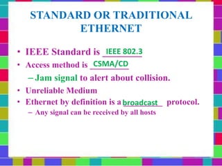 STANDARD OR TRADITIONAL
ETHERNET
• IEEE Standard is ________
• Access method is _________
– Jam signal to alert about collision.
• Unreliable Medium
• Ethernet by definition is a _________ protocol.
– Any signal can be received by all hosts
broadcast
CSMA/CD
IEEE 802.3
 