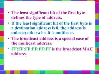 • The least significant bit of the first byte
defines the type of address.
• If the least significant bit of the first byte in
a destination address is 0, the address is
unicast; otherwise, it is multicast.
• The broadcast address is a special case of
the multicast address.
• FF:FF:FF:FF:FF:FF is the broadcast MAC
address.
• A broadcast destination address is forty-
eight 1s.
 