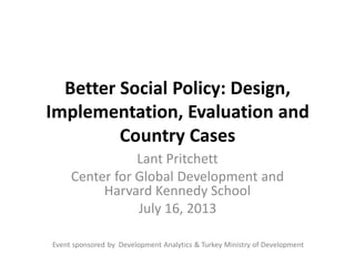 Better Social Policy: Design,
Implementation, Evaluation and
Country Cases
Lant Pritchett
Center for Global Development and
Harvard Kennedy School
July 16, 2013
Event sponsored by Development Analytics & Turkey Ministry of Development
 