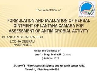 BHANDARI SEJAL RAJESH
LODHA DEEPALI
NARENDRA
FORMULATION AND EVALUATION OF HERBAL
OINTMENT OF LANTANA CAMARA FOR
ASSESSMENT OF ANTIMICROBIAL ACTIVITY
The Presentation on
 