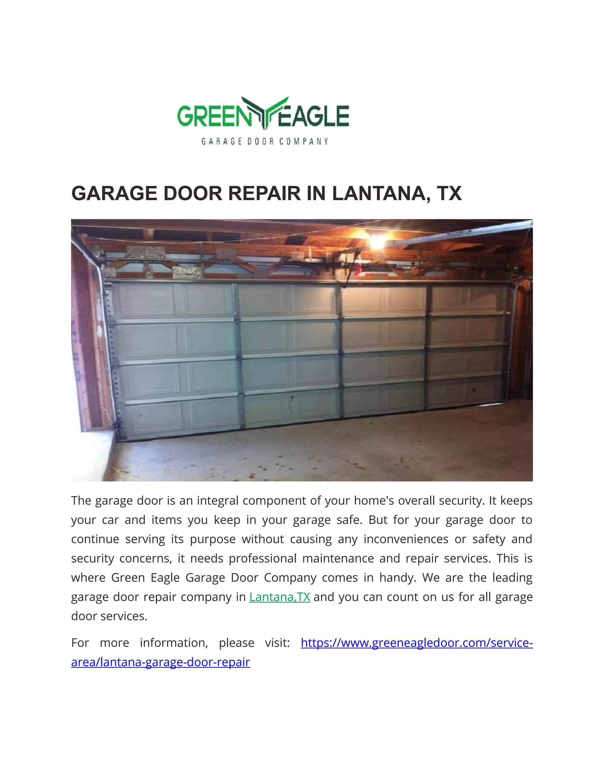 GARAGE DOOR REPAIR IN LANTANA, TX
The garage door is an integral component of your home's overall security. It keeps
your car and items you keep in your garage safe. But for your garage door to
continue serving its purpose without causing any inconveniences or safety and
security concerns, it needs professional maintenance and repair services. This is
where Green Eagle Garage Door Company comes in handy. We are the leading
garage door repair company in Lantana,TX and you can count on us for all garage
door services.
For more information, please visit: https://www.greeneagledoor.com/service-
area/lantana-garage-door-repair