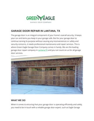 GARAGE DOOR REPAIR IN LANTANA, TX
The garage door is an integral component of your home's overall security. It keeps
your car and items you keep in your garage safe. But for your garage door to
continue serving its purpose without causing any inconveniences or safety and
security concerns, it needs professional maintenance and repair services. This is
where Green Eagle Garage Door Company comes in handy. We are the leading
garage door repair company in Lantana,TX and you can count on us for all garage
door services.
WHAT WE DO
When it comes to ensuring that your garage door is operating efficiently and safely,
you need to be in touch with a reliable garage door expert, such as Eagle Garage
 