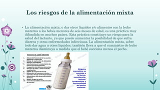 Los riesgos de la alimentación mixta
• La alimentación mixta, o dar otros líquidos y/o alimentos con la leche
materna a los bebés menores de seis meses de edad, es una práctica muy
difundida en muchos países. Esta práctica constituye un riesgo para la
salud del lactante, ya que puede aumentar la posibilidad de que sufra
diarrea y otras enfermedades infecciosas. La alimentación mixta, sobre
todo dar agua u otros líquidos, también lleva a que el suministro de leche
materna disminuya a medida que el bebé succiona menos el pecho.
 