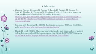  Referencias
• Viveros, Suarez Vázquez R. Santos E, Lerdo E, Beatriz M, Santos A.,
Sosa M, Sánchez V, Figueroa M, Perdomo Y. (2014). Lactancia materna.
2016, de Hospital General de Teziutlán Sitio web:
http://ss.pue.gob.mx/index.php/puebla-sana-consejos-y-prevencion/2014-
02-13-21-00-12/articulos/item/227-lactancia-materna-y-alimentacion-
complementaria.
• Kramer MS, Kakuma R... (2007). Lactancia Materna. 2016, de OMS Sitio
web: http://www.who.int/topics/breastfeeding/es/
• Black, R. et al. (2013). Maternal and child undernutrition and overweight
in low-Income and middle-income countries. 2016, de UNICEF Sitio web:
http://www.unicef.org/spanish/nutrition/index_24824.html
 