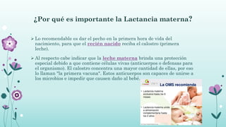 ¿Por qué es importante la Lactancia materna?
 Lo recomendable es dar el pecho en la primera hora de vida del
nacimiento, para que el recién nacido reciba el calostro (primera
leche).
 Al respecto cabe indicar que la leche materna brinda una protección
especial debido a que contiene células vivas (anticuerpos o defensas para
el organismo). El calostro concentra una mayor cantidad de ellas, por eso
lo llaman "la primera vacuna". Estos anticuerpos son capaces de unirse a
los microbios e impedir que causen daño al bebé.
 