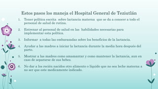 Estos pasos los maneja el Hospital General de Teziutlán
1. Tener política escrita sobre lactancia materna que se da a conocer a todo el
personal de salud de rutina.
2. Entrenar al personal de salud en las habilidades necesarias para
implementar esta política.
3. Informar a todas las embarazadas sobre los beneficios de la lactancia.
4. Ayudar a las madres a iniciar la lactancia durante la media hora después del
parto.
5. Mostrar a las madres como amamantar y como mantener la lactancia, aun en
caso de separarse de sus bebes.
6. No dar a los recién nacidos otro alimento o líquido que no sea leche materna a
no ser que este medicamente indicado.
 