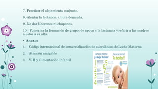 7.-Practicar el alojamiento conjunto.
8.-Alentar la lactancia a libre demanda.
9.-No dar biberones ni chupones.
10.- Fomentar la formación de grupos de apoyo a la lactancia y referir a las madres
a estos a su alta.
• Anexos
1. Código internacional de comercialización de sucedáneos de Leche Materna.
2. Atención amigable
3. VIH y alimentación infantil
 
