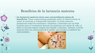Beneficios de la lactancia materna
• La lactancia materna tiene una extraordinaria gama de
beneficios. Tiene consecuencias profundas sobre la supervivencia, la
salud, la nutrición y el desarrollo infantiles. La leche materna
proporciona todos los nutrientes, vitaminas y minerales que un bebé
necesita para el crecimiento durante los primeros seis meses de vida; el
bebé no necesita ingerir ningún otro líquido o alimento. Además, la leche
materna lleva los anticuerpos de la madre, que ayudan a combatir las
enfermedades.
 