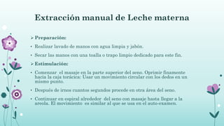 Extracción manual de Leche materna
 Preparación:
• Realizar lavado de manos con agua limpia y jabón.
• Secar las manos con una toalla o trapo limpio dedicado para este fin.
 Estimulación:
• Comenzar el masaje en la parte superior del seno. Oprimir finamente
hacia la caja torácica: Usar un movimiento circular con los dedos en un
mismo punto.
• Después de irnos cuantos segundos procede en otra área del seno.
• Continuar en espiral alrededor del seno con masaje hasta llegar a la
areola. El movimiento es similar al que se usa en el auto-examen.
 