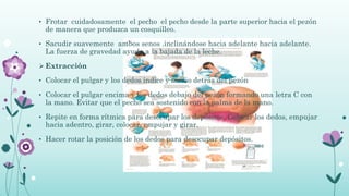 • Frotar cuidadosamente el pecho el pecho desde la parte superior hacia el pezón
de manera que produzca un cosquilleo.
• Sacudir suavemente ambos senos .inclinándose hacia adelante hacia adelante.
La fuerza de gravedad ayuda a la bajada de la leche.
 Extracción
• Colocar el pulgar y los dedos índice y medio detrás del pezón
• Colocar el pulgar encima y los dedos debajo del pezón formando una letra C con
la mano. Evitar que el pecho sea sostenido con la palma de la mano.
• Repite en forma rítmica para desocupar los depósitos. Colocar los dedos, empujar
hacia adentro, girar, colocar, empujar y girar.
• Hacer rotar la posición de los dedos para desocupar depósitos.
 