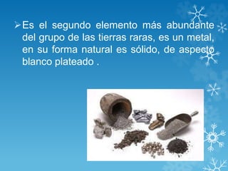 Es el segundo elemento más abundante
del grupo de las tierras raras, es un metal,
en su forma natural es sólido, de aspecto
blanco plateado .
 