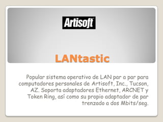 LANtastic
   Popular sistema operativo de LAN par a par para
computadores personales de Artisoft, Inc., Tucson,
    AZ. Soporta adaptadores Ethernet, ARCNET y
   Token Ring, así como su propio adaptador de par
                        trenzado a dos Mbits/seg.
 