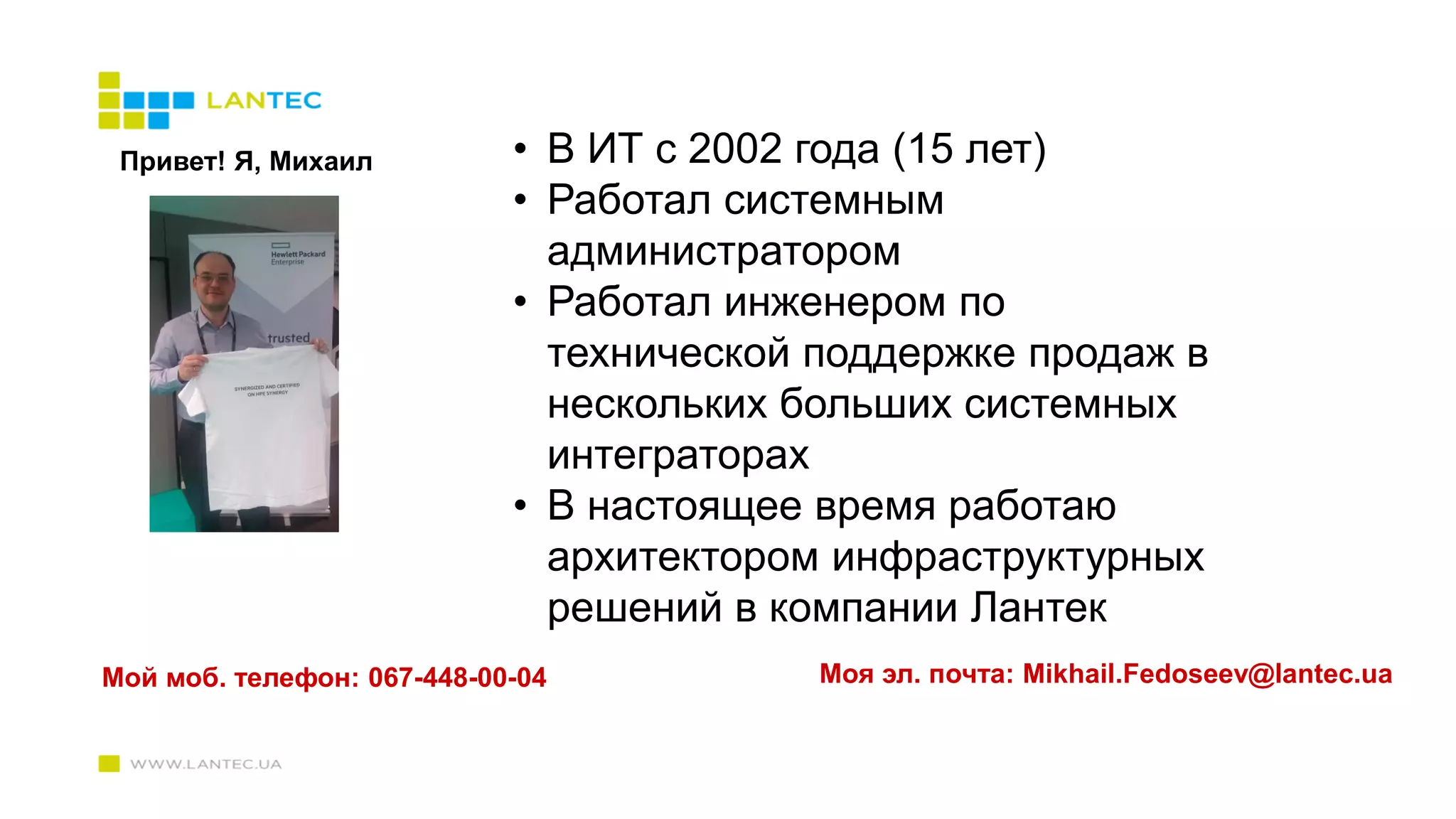 Привет! Я, Михаил • В ИТ с 2002 года (15 лет)
• Работал системным
администратором
• Работал инженером по
технической поддержке продаж в
нескольких больших системных
интеграторах
• В настоящее время работаю
архитектором инфраструктурных
решений в компании Лантек
Мой моб. телефон: 067-448-00-04 Моя эл. почта: Mikhail.Fedoseev@lantec.ua
 