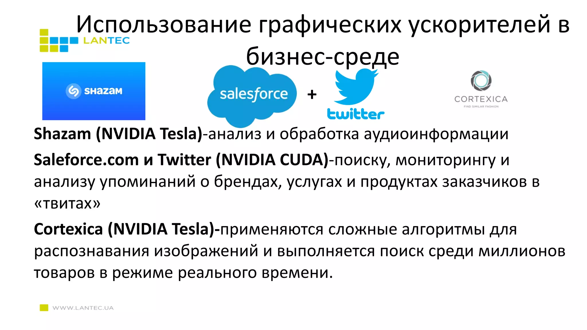 Использование графических ускорителей в
бизнес-среде
Shazam (NVIDIA Tesla)-анализ и обработка аудиоинформации
Saleforce.com и Twitter (NVIDIA CUDA)-поиску, мониторингу и
анализу упоминаний о брендах, услугах и продуктах заказчиков в
«твитах»
Cortexica (NVIDIA Tesla)-применяются сложные алгоритмы для
распознавания изображений и выполняется поиск среди миллионов
товаров в режиме реального времени.
+
 