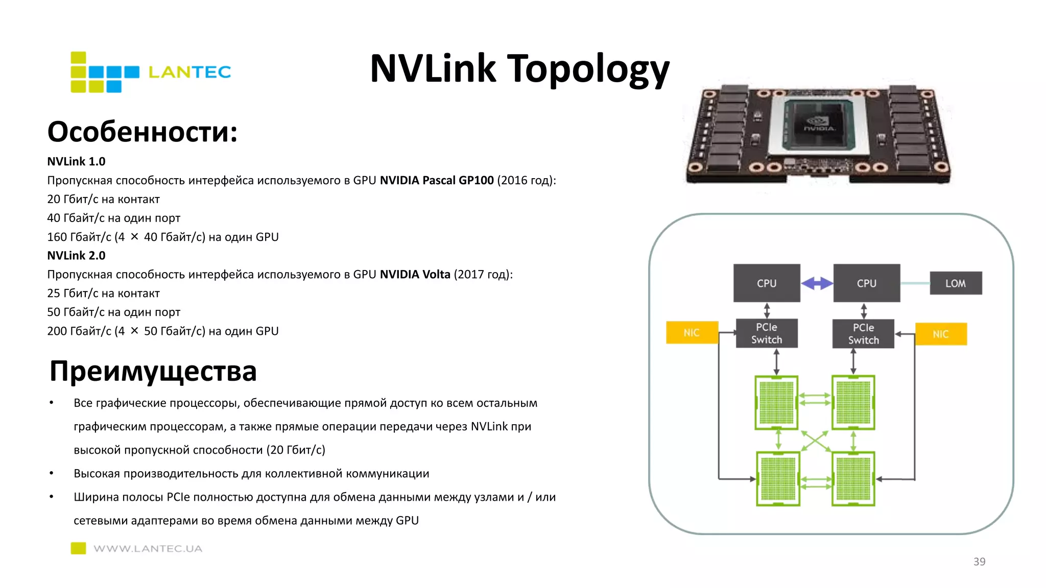 NVLink Topology
Преимущества
• Все графические процессоры, обеспечивающие прямой доступ ко всем остальным
графическим процессорам, а также прямые операции передачи через NVLink при
высокой пропускной способности (20 Гбит/с)
• Высокая производительность для коллективной коммуникации
• Ширина полосы PCIe полностью доступна для обмена данными между узлами и / или
сетевыми адаптерами во время обмена данными между GPU
Особенности:
NVLink 1.0
Пропускная способность интерфейса используемого в GPU NVIDIA Pascal GP100 (2016 год):
20 Гбит/с на контакт
40 Гбайт/с на один порт
160 Гбайт/с (4 × 40 Гбайт/с) на один GPU
NVLink 2.0
Пропускная способность интерфейса используемого в GPU NVIDIA Volta (2017 год):
25 Гбит/с на контакт
50 Гбайт/с на один порт
200 Гбайт/с (4 × 50 Гбайт/с) на один GPU
39
 