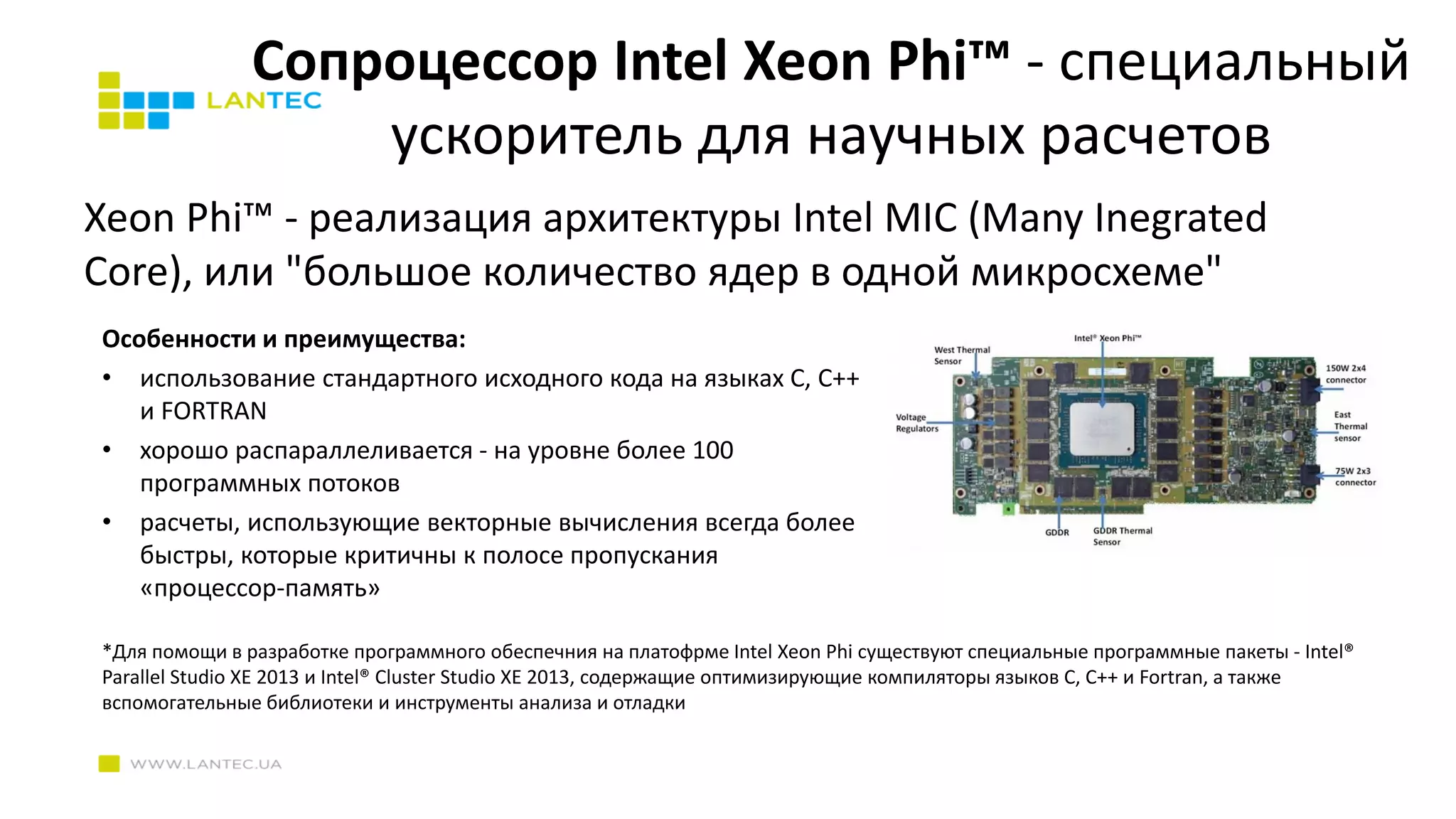 Cопроцессор Intel Xeon Phi™ - специальный
ускоритель для научных расчетов
Xeon Phi™ - реализация архитектуры Intel MIC (Many Inegrated
Core), или "большое количество ядер в одной микросхеме"
Особенности и преимущества:
• использование стандартного исходного кода на языках C, C++
и FORTRAN
• хорошо распараллеливается - на уровне более 100
программных потоков
• расчеты, использующие векторные вычисления всегда более
быстры, которые критичны к полосе пропускания
«процессор-память»
*Для помощи в разработке программного обеспечния на платофрме Intel Xeon Phi существуют специальные программные пакеты - Intel®
Parallel Studio XE 2013 и Intel® Cluster Studio XE 2013, содержащие оптимизирующие компиляторы языков C, C++ и Fortran, а также
вспомогательные библиотеки и инструменты анализа и отладки
 