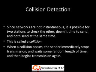 Collision Detection

• Since networks are not instantaneous, it is possible for
  two stations to check the ether, deem it time to send,
  and both send at the same time.
• This is called a collision.
• When a collision occurs, the sender immediately stops
  transmission, and waits some random length of time,
  and then begins transmission again.
 