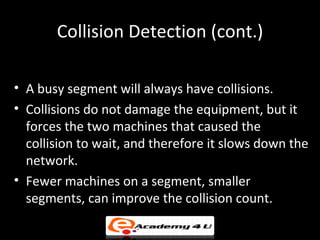 Collision Detection (cont.)

• A busy segment will always have collisions.
• Collisions do not damage the equipment, but it
  forces the two machines that caused the
  collision to wait, and therefore it slows down the
  network.
• Fewer machines on a segment, smaller
  segments, can improve the collision count.
 