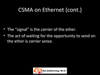 CSMA on Ethernet (cont.)


• The “signal” is the carrier of the ether.
• The act of waiting for the opportunity to send on
  the ether is carrier sense.
 