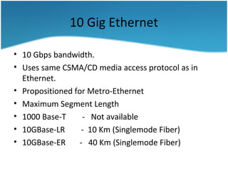 10 Gig Ethernet
• 10 Gbps bandwidth.
• Uses same CSMA/CD media access protocol as in
Ethernet.
• Propositioned for Metro-Ethernet
• Maximum Segment Length
• 1000 Base-T - Not available
• 10GBase-LR - 10 Km (Singlemode Fiber)
• 10GBase-ER - 40 Km (Singlemode Fiber)
 