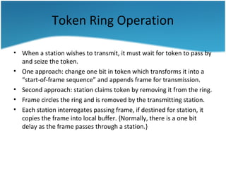Token Ring Operation
• When a station wishes to transmit, it must wait for token to pass by
and seize the token.
• One approach: change one bit in token which transforms it into a
“start-of-frame sequence” and appends frame for transmission.
• Second approach: station claims token by removing it from the ring.
• Frame circles the ring and is removed by the transmitting station.
• Each station interrogates passing frame, if destined for station, it
copies the frame into local buffer. {Normally, there is a one bit
delay as the frame passes through a station.}
 