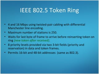 IEEE 802.5 Token Ring
• 4 and 16 Mbps using twisted-pair cabling with differential
Manchester line encoding.
• Maximum number of stations is 250.
• Waits for last byte of frame to arrive before reinserting token on
ring {new token after received}.
• 8 priority levels provided via two 3-bit fields (priority and
reservation) in data and token frames.
• Permits 16-bit and 48-bit addresses (same as 802.3).
 