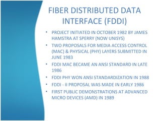 FIBER DISTRIBUTED DATA
INTERFACE (FDDI)
• PROJECT INITIATED IN OCTOBER 1982 BY JAMES
HAMSTRA AT SPERRY (NOW UNISYS)
• TWO PROPOSALS FOR MEDIA ACCESS CONTROL
(MAC) & PHYSICAL (PHY) LAYERS SUBMITTED IN
JUNE 1983
• FDDI MAC BECAME AN ANSI STANDARD IN LATE
1986
• FDDI PHY WON ANSI STANDARDIZATION IN 1988
• FDDI - II PROPOSAL WAS MADE IN EARLY 1986
• FIRST PUBLIC DEMONSTRATIONS AT ADVANCED
MICRO DEVICES (AMD) IN 1989
 