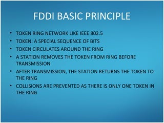 FDDI BASIC PRINCIPLE
• TOKEN RING NETWORK LIKE IEEE 802.5
• TOKEN: A SPECIAL SEQUENCE OF BITS
• TOKEN CIRCULATES AROUND THE RING
• A STATION REMOVES THE TOKEN FROM RING BEFORE
TRANSMISSION
• AFTER TRANSMISSION, THE STATION RETURNS THE TOKEN TO
THE RING
• COLLISIONS ARE PREVENTED AS THERE IS ONLY ONE TOKEN IN
THE RING
 