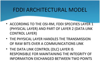 FDDI ARCHITECTURAL MODEL
• ACCORDING TO THE OSI-RM, FDDI SPECIFIES LAYER 1
(PHYSICAL LAYER) AND PART OF LAYER 2 (DATA LINK
CONTROL LAYER)
• THE PHYSICAL LAYER HANDLES THE TRANSMISSION
OF RAW BITS OVER A COMMUNICATIONS LINK
• THE DATA LINK CONTROL (DLC) LAYER IS
RESPONSIBLE FOR MAINTAINING THE INTEGRITY OF
INFORMATION EXCHANGED BETWEEN TWO POINTS
 