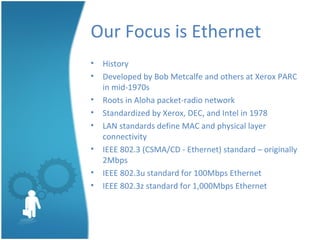 Our Focus is Ethernet
• History
• Developed by Bob Metcalfe and others at Xerox PARC
in mid-1970s
• Roots in Aloha packet-radio network
• Standardized by Xerox, DEC, and Intel in 1978
• LAN standards define MAC and physical layer
connectivity
• IEEE 802.3 (CSMA/CD - Ethernet) standard – originally
2Mbps
• IEEE 802.3u standard for 100Mbps Ethernet
• IEEE 802.3z standard for 1,000Mbps Ethernet
 